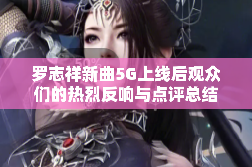 罗志祥新曲5G上线后观众们的热烈反响与点评总结