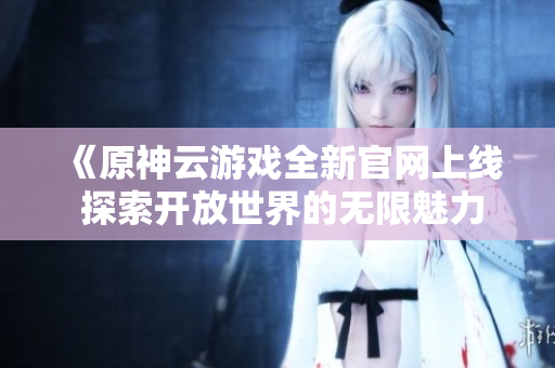 《原神云游戏全新官网上线 探索开放世界的无限魅力》