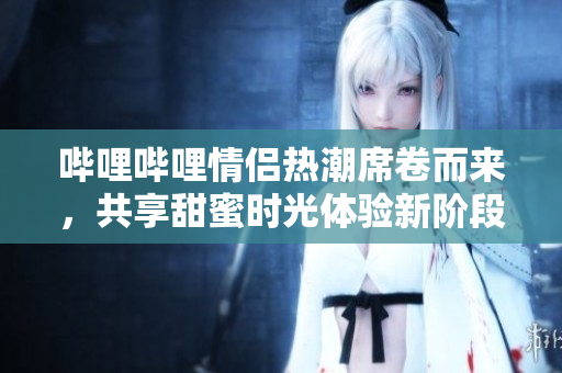 哔哩哔哩情侣热潮席卷而来，共享甜蜜时光体验新阶段
