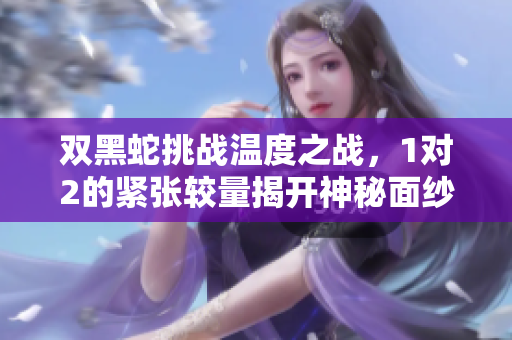 双黑蛇挑战温度之战，1对2的紧张较量揭开神秘面纱