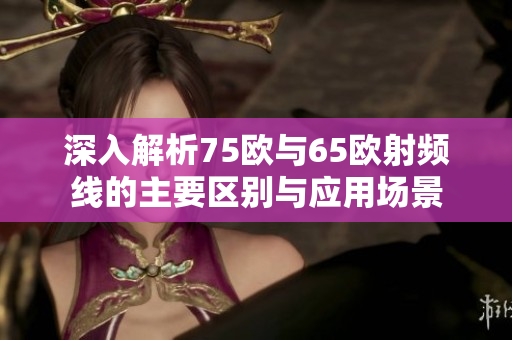 深入解析75欧与65欧射频线的主要区别与应用场景
