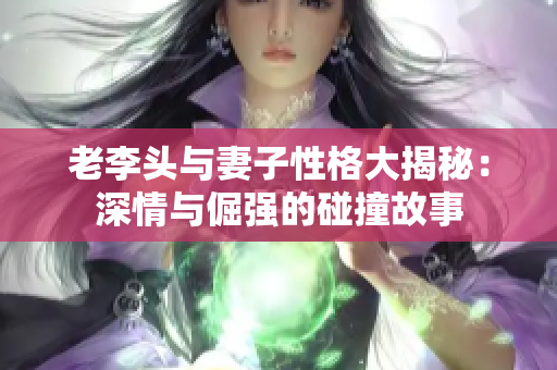 老李头与妻子性格大揭秘：深情与倔强的碰撞故事