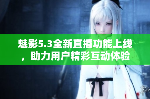 魅影5.3全新直播功能上线，助力用户精彩互动体验