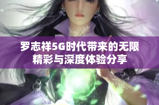 罗志祥5G时代带来的无限精彩与深度体验分享