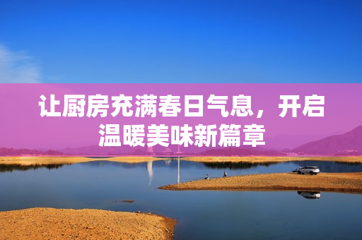让厨房充满春日气息，开启温暖美味新篇章