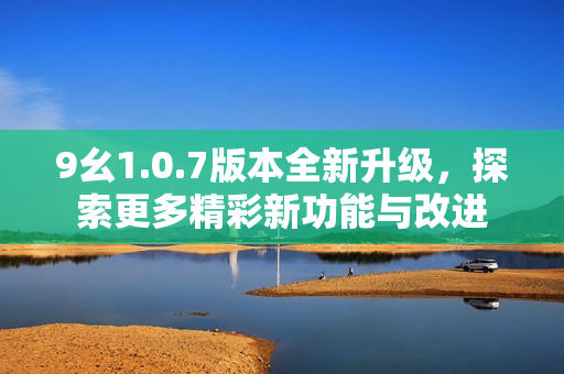 9幺1.0.7版本全新升级，探索更多精彩新功能与改进