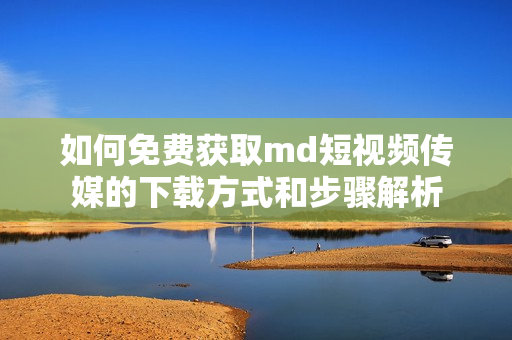 如何免费获取md短视频传媒的下载方式和步骤解析