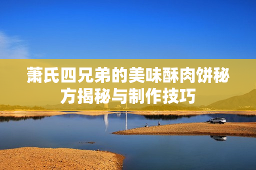 萧氏四兄弟的美味酥肉饼秘方揭秘与制作技巧