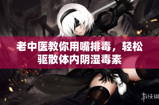 老中医教你用嘴排毒，轻松驱散体内阴湿毒素