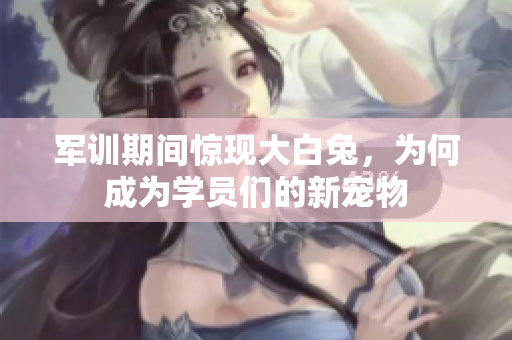 军训期间惊现大白兔，为何成为学员们的新宠物