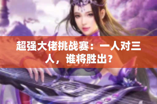 超强大佬挑战赛：一人对三人，谁将胜出？