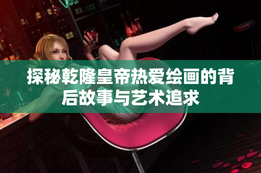 探秘乾隆皇帝热爱绘画的背后故事与艺术追求