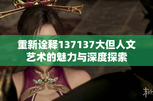 重新诠释137137大但人文艺术的魅力与深度探索