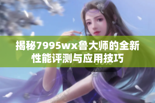 揭秘7995wx鲁大师的全新性能评测与应用技巧