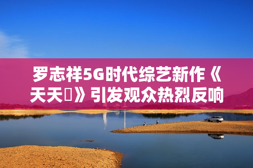 罗志祥5G时代综艺新作《天天奭》引发观众热烈反响与深思