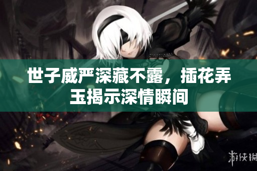 世子威严深藏不露，插花弄玉揭示深情瞬间