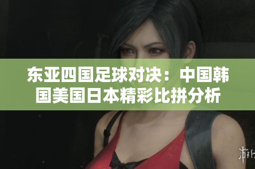 东亚四国足球对决：中国韩国美国日本精彩比拼分析