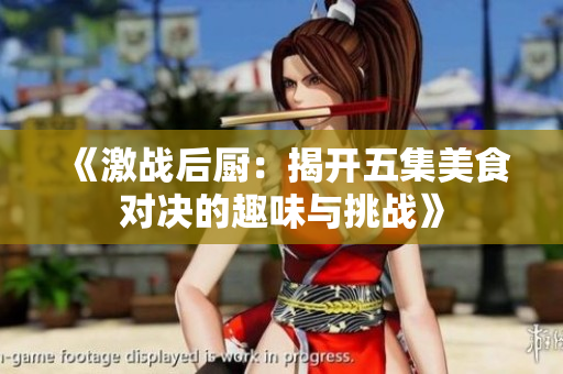 《激战后厨：揭开五集美食对决的趣味与挑战》