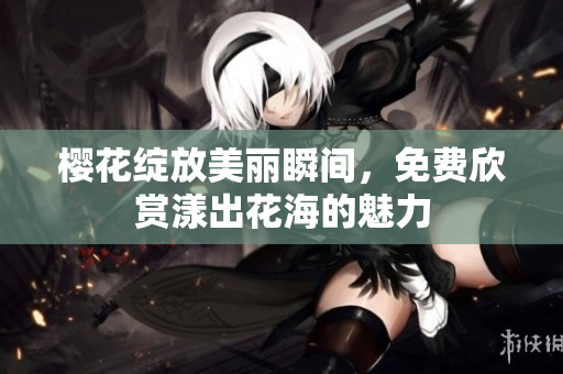樱花绽放美丽瞬间，免费欣赏漾出花海的魅力