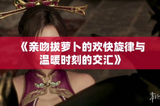《亲吻拔萝卜的欢快旋律与温暖时刻的交汇》