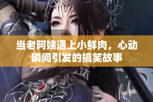 当老阿姨遇上小鲜肉，心动瞬间引发的搞笑故事