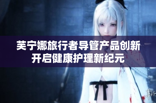 芙宁娜旅行者导管产品创新开启健康护理新纪元