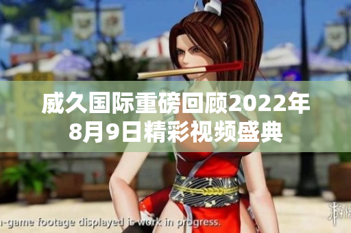 威久国际重磅回顾2022年8月9日精彩视频盛典