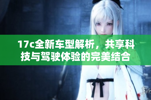 17c全新车型解析，共享科技与驾驶体验的完美结合