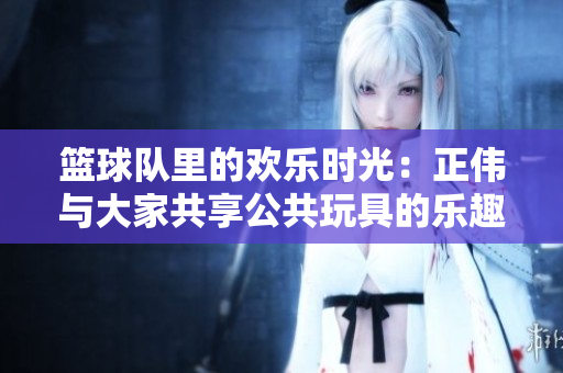 篮球队里的欢乐时光：正伟与大家共享公共玩具的乐趣