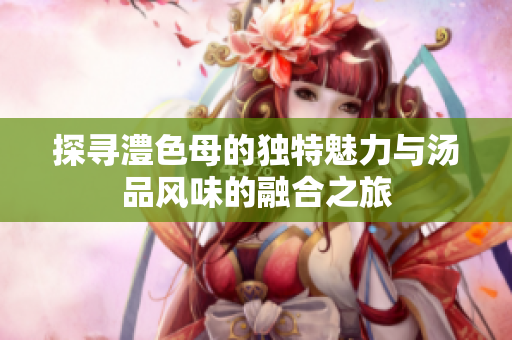 探寻澧色母的独特魅力与汤品风味的融合之旅
