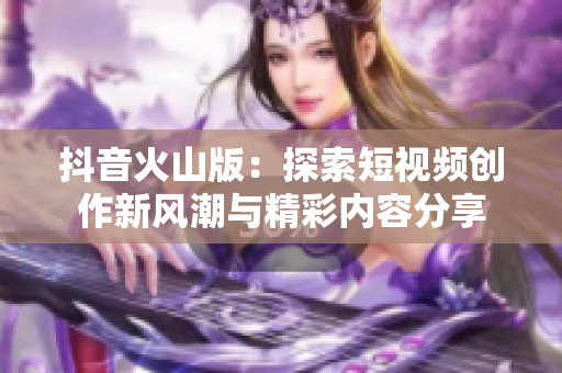 抖音火山版：探索短视频创作新风潮与精彩内容分享