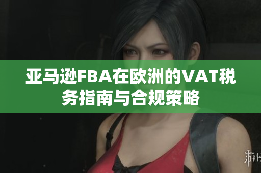 亚马逊FBA在欧洲的VAT税务指南与合规策略