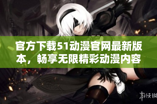 官方下载51动漫官网最新版本，畅享无限精彩动漫内容
