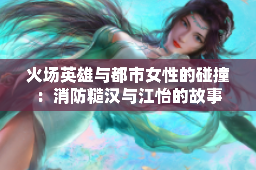 火场英雄与都市女性的碰撞：消防糙汉与江怡的故事
