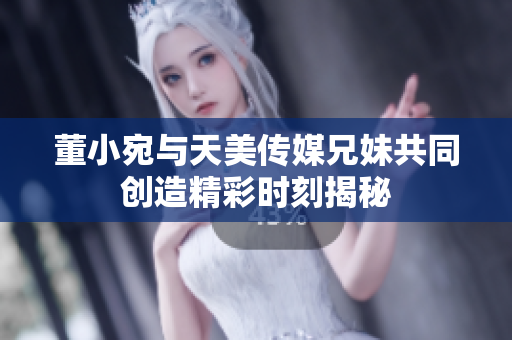 董小宛与天美传媒兄妹共同创造精彩时刻揭秘