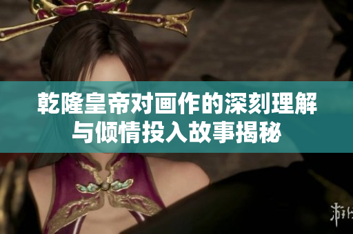 乾隆皇帝对画作的深刻理解与倾情投入故事揭秘