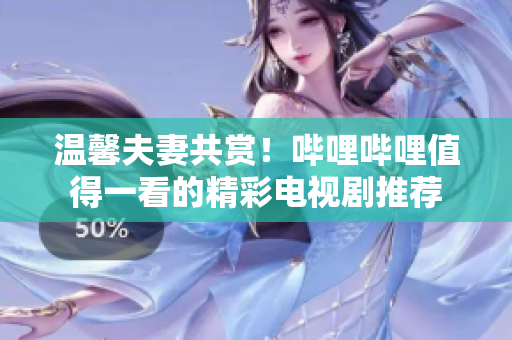 温馨夫妻共赏！哔哩哔哩值得一看的精彩电视剧推荐