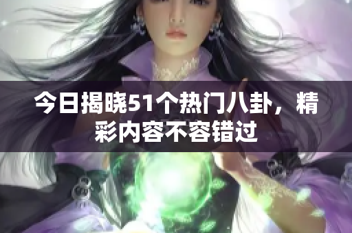今日揭晓51个热门八卦，精彩内容不容错过