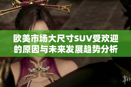 欧美市场大尺寸SUV受欢迎的原因与未来发展趋势分析