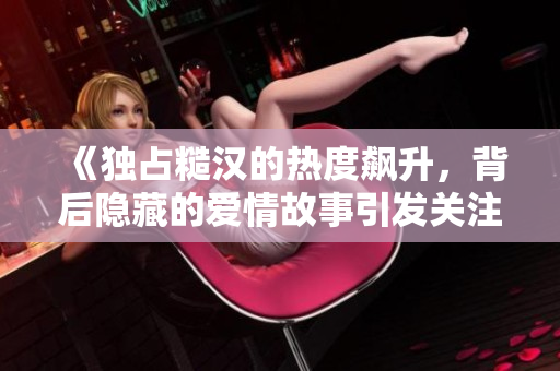 《独占糙汉的热度飙升，背后隐藏的爱情故事引发关注》