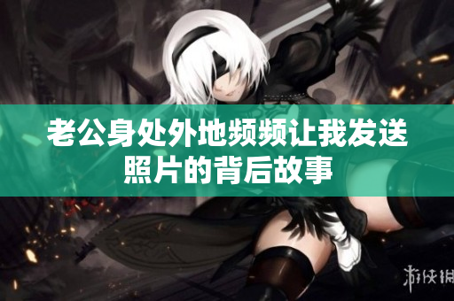 老公身处外地频频让我发送照片的背后故事