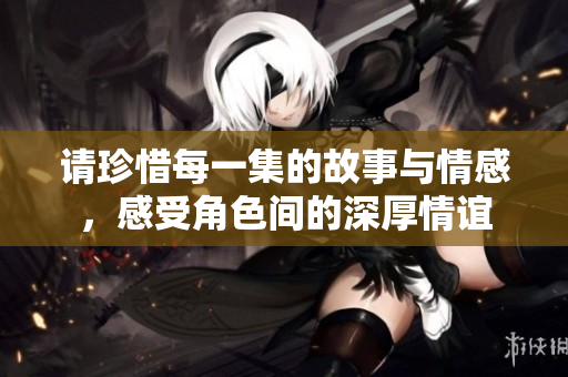 请珍惜每一集的故事与情感，感受角色间的深厚情谊