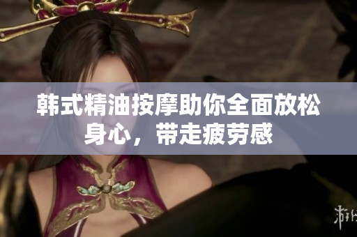 韩式精油按摩助你全面放松身心，带走疲劳感