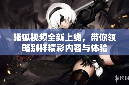 骚狐视频全新上线，带你领略别样精彩内容与体验