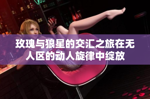 玫瑰与狼星的交汇之旅在无人区的动人旋律中绽放