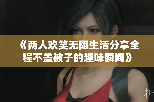 《两人欢笑无阻生活分享全程不盖被子的趣味瞬间》