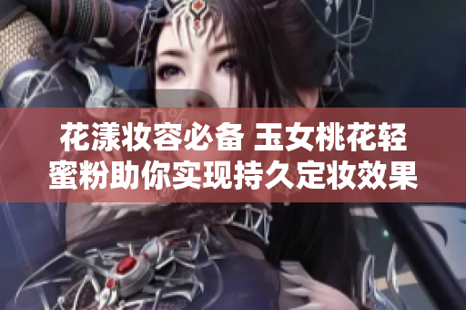 花漾妆容必备 玉女桃花轻蜜粉助你实现持久定妆效果