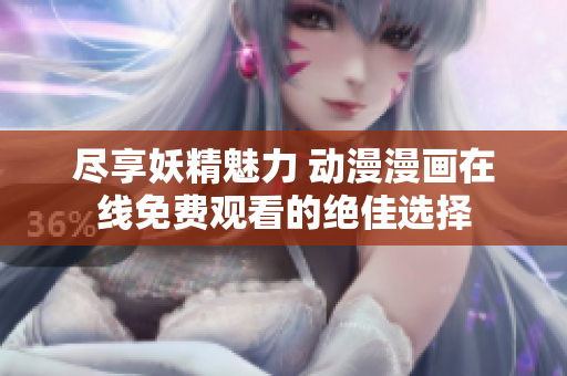 尽享妖精魅力 动漫漫画在线免费观看的绝佳选择
