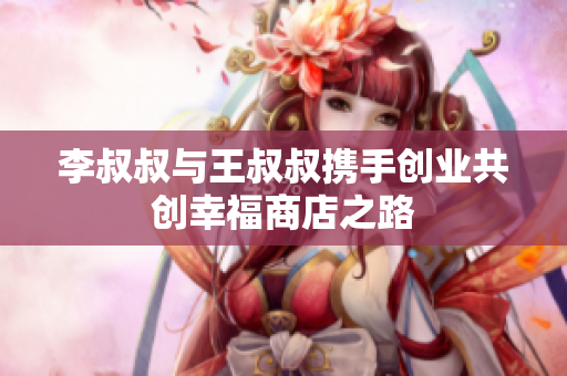 李叔叔与王叔叔携手创业共创幸福商店之路