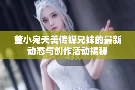 董小宛天美传媒兄妹的最新动态与创作活动揭秘